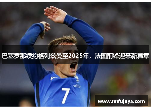 巴塞罗那续约格列兹曼至2025年，法国前锋迎来新篇章